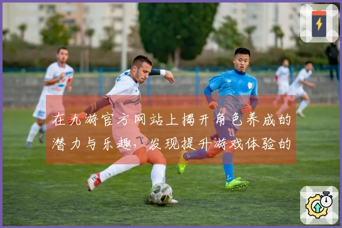 在九游官方网站上揭开角色养成的潜力与乐趣，发现提升游戏体验的关键因素