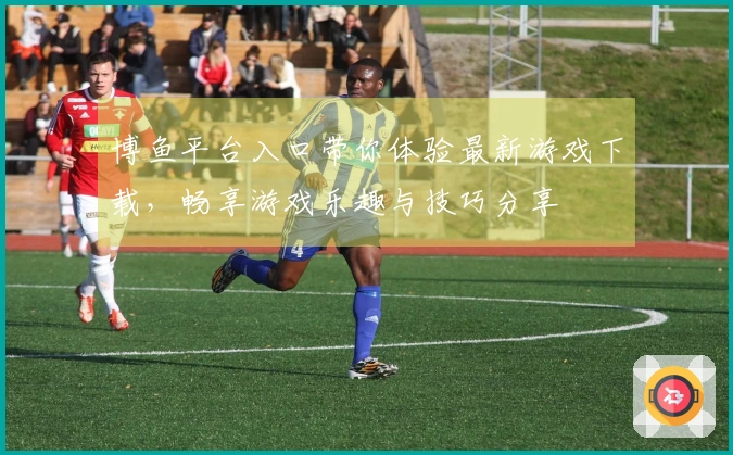 博鱼平台入口带你体验最新游戏下载，畅享游戏乐趣与技巧分享