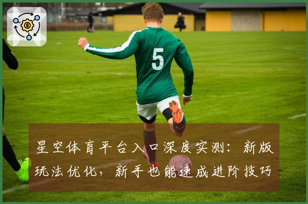 星空体育平台入口深度实测：新版玩法优化，新手也能速成进阶技巧