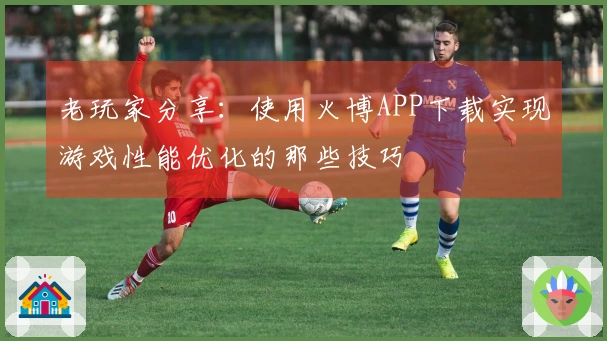 老玩家分享：使用火博APP下载实现游戏性能优化的那些技巧