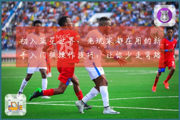 初入亚星世界，老玩家都在用的新手入门级操作技巧，让你少走弯路快速上手！