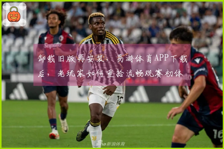卸载旧版再安装，易游体育APP下载后，老玩家如何重拾流畅观赛初体验