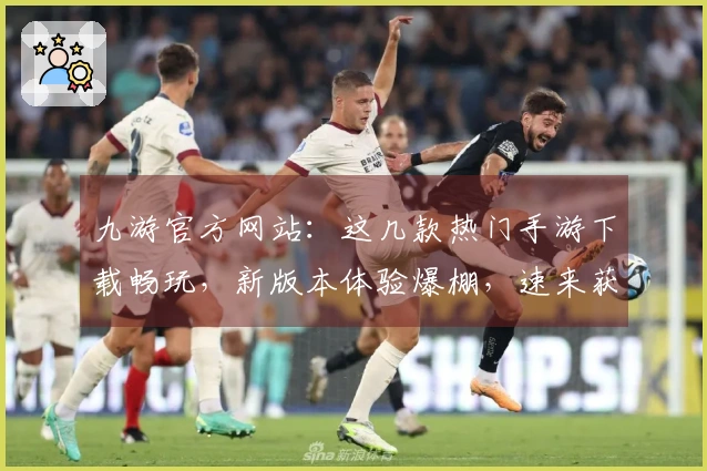 九游官方网站：这几款热门手游下载畅玩，新版本体验爆棚，速来获取游戏制胜秘籍！